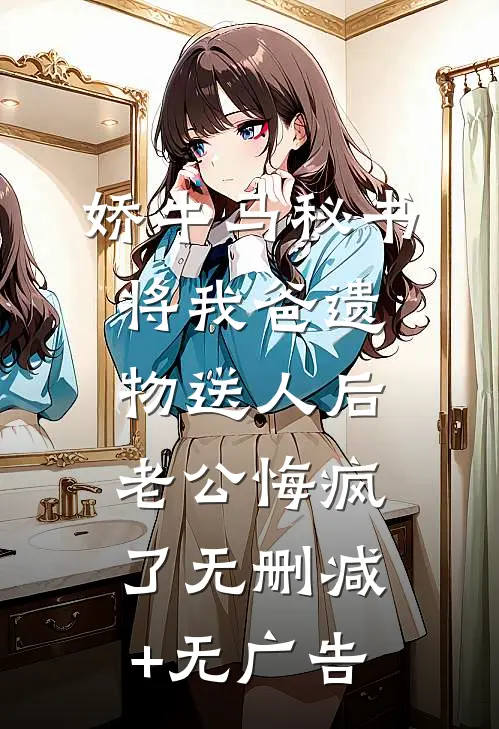 娇牛马秘书将我爸遗物送人后，老公悔疯了无删减+无广告