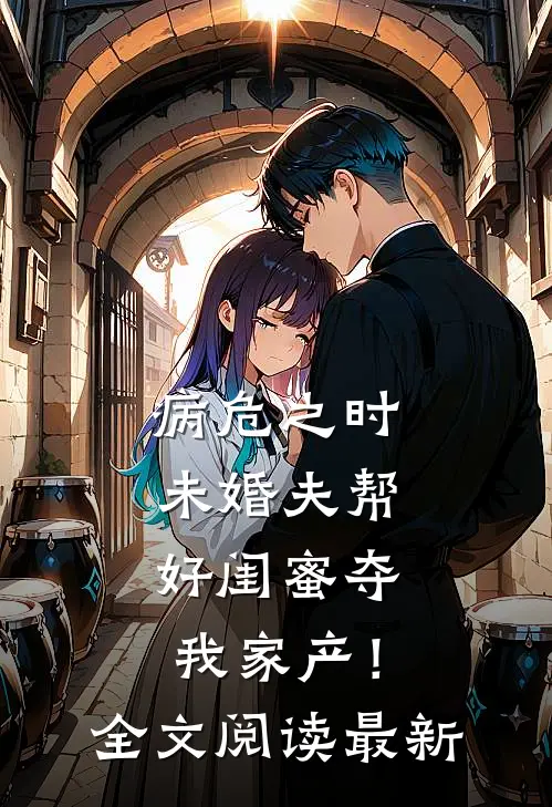 病危之时，未婚夫帮好闺蜜夺我家产！全文阅读最新
