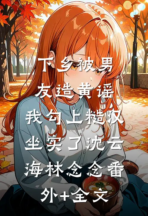 下乡被男友造黄谣，我勾上糙汉坐实了沈云海林念念(番外)+(全文)