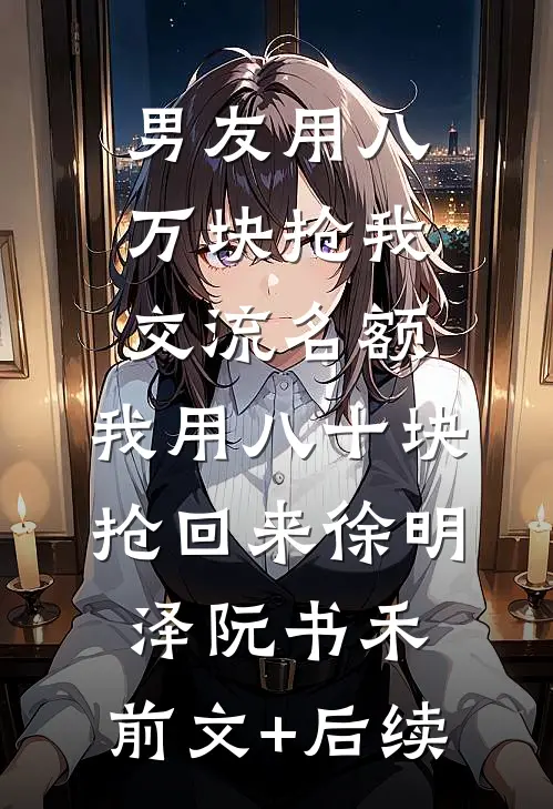 男友用八万块抢我交流名额，我用八十块抢回来徐明泽阮书禾:前文+后续