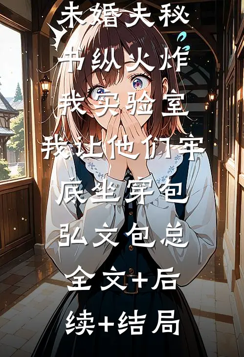 未婚夫秘书纵火炸我实验室，我让他们牢底坐穿包弘文包总全文+后续+结局