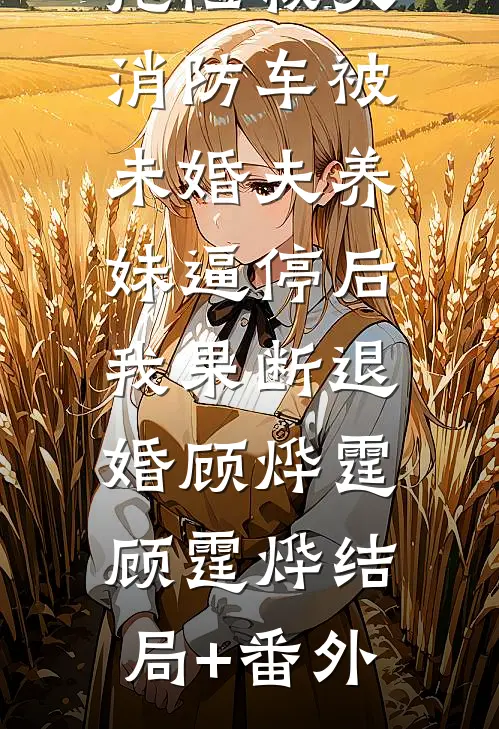 抢险救灾，消防车被未婚夫养妹逼停后，我果断退婚顾烨霆顾霆烨结局+番外