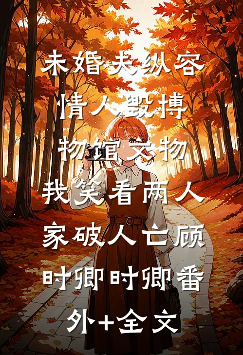 未婚夫纵容情人毁博物馆文物，我笑看两人家破人亡顾时卿时卿(番外)+(全文)