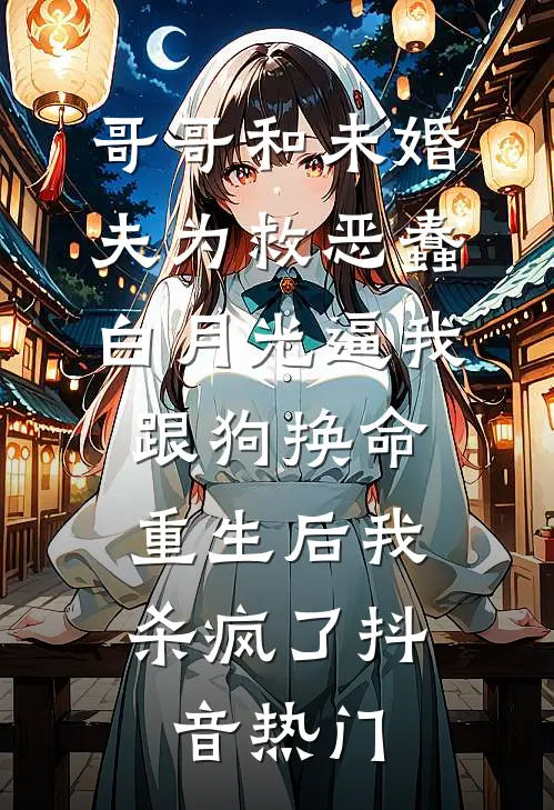 哥哥和未婚夫为救恶蠢白月光逼我跟狗换命，重生后我杀疯了抖音热门