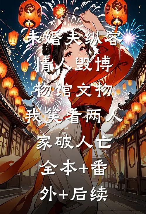 未婚夫纵容情人毁博物馆文物，我笑看两人家破人亡:全本+番外+后续