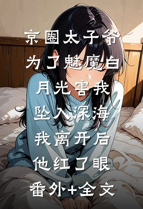 京圈太子爷为了魅魔白月光害我坠入深海，我离开后他红了眼:(番外)+(全文)