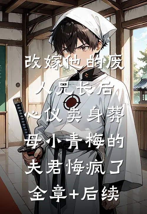 改嫁他的废人兄长后，心仪卖身葬母小青梅的夫君悔疯了:全章+后续