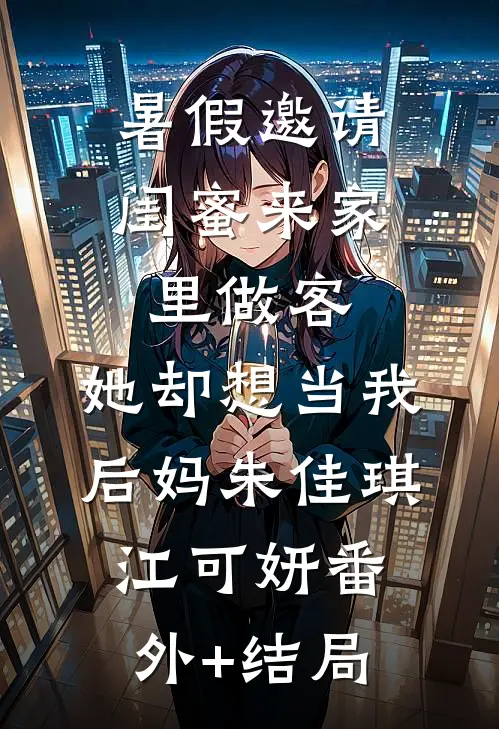 暑假邀请闺蜜来家里做客，她却想当我后妈朱佳琪江可妍(番外)+(结局)