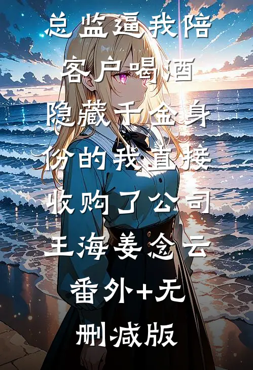总监逼我陪客户喝酒，隐藏千金身份的我直接收购了公司王海姜念云:番外+无删减版