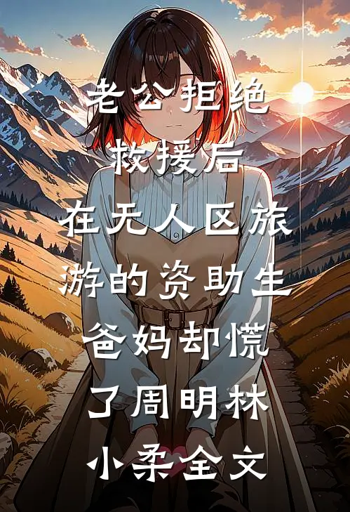 老公拒绝救援后，在无人区旅游的资助生爸妈却慌了周明林小柔全文