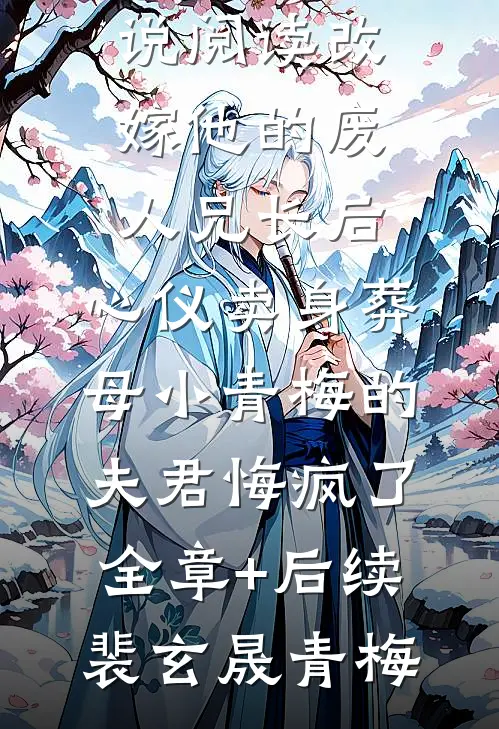 改嫁他的废人兄长后,心仪卖身葬母小青梅的夫君悔疯了:全章+后续