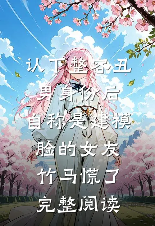 认下整容丑男身份后，自称是建模脸的女友竹马慌了完整阅读