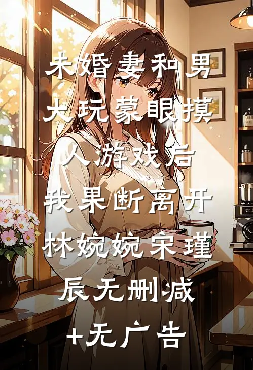 未婚妻和男大玩蒙眼摸人游戏后，我果断离开林婉婉宋瑾辰无删减+无广告