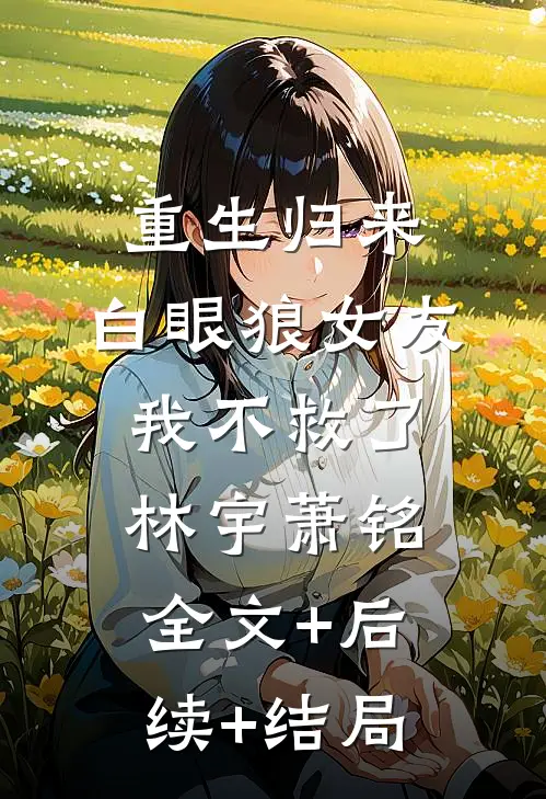 重生归来，白眼狼女友我不救了林宇萧铭:全文+后续+结局