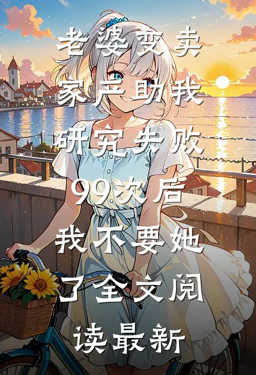 老婆变卖家产助我研究失败99次后，我不要她了全文阅读最新