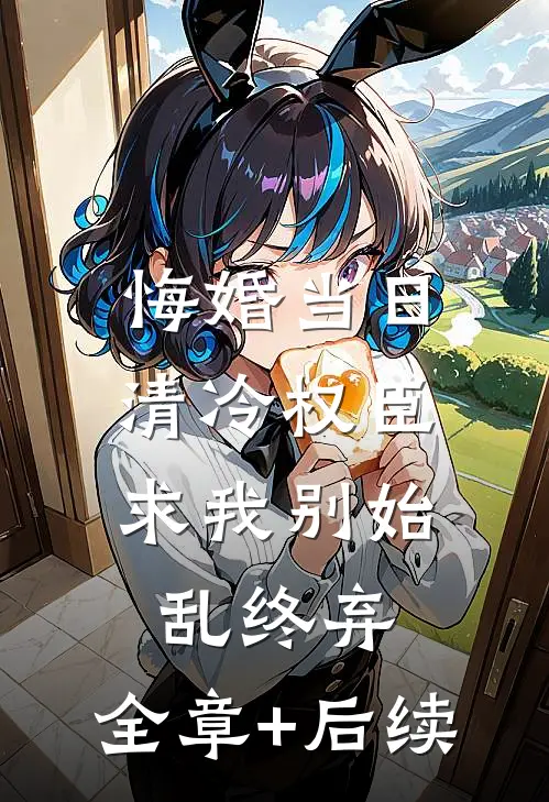 悔婚当日，清冷权臣求我别始乱终弃:全章+后续