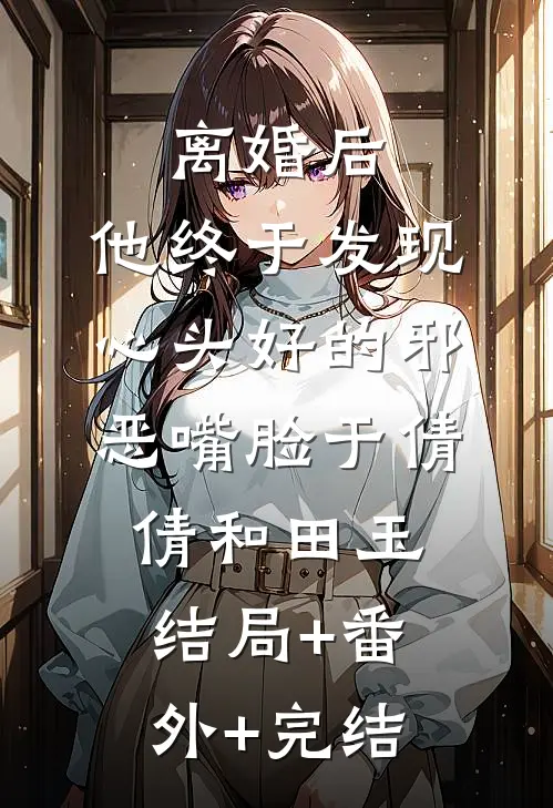离婚后，他终于发现心头好的邪恶嘴脸于倩倩和田玉:结局+番外+完结