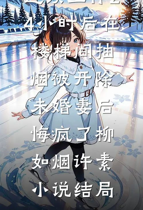 连续工作24小时后在楼梯间抽烟被开除，未婚妻后悔疯了柳如烟许素小说结局