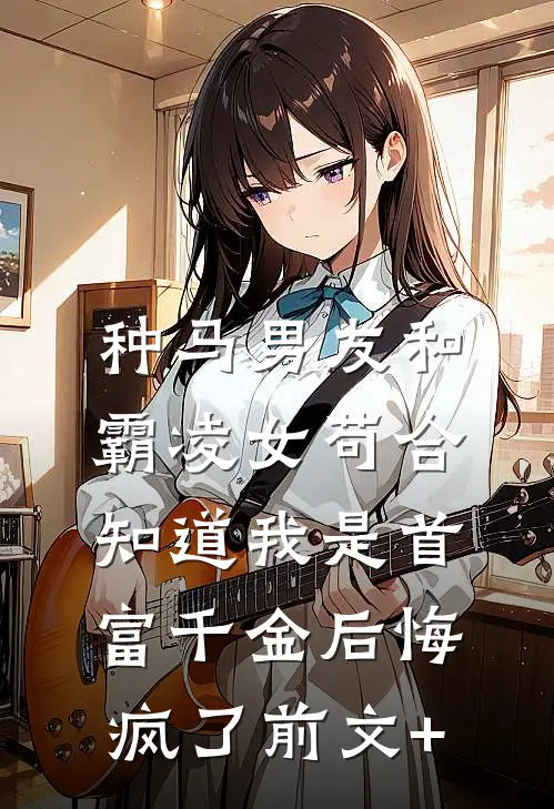 种马男友和霸凌女苟合，知道我是首富千金后悔疯了前文+