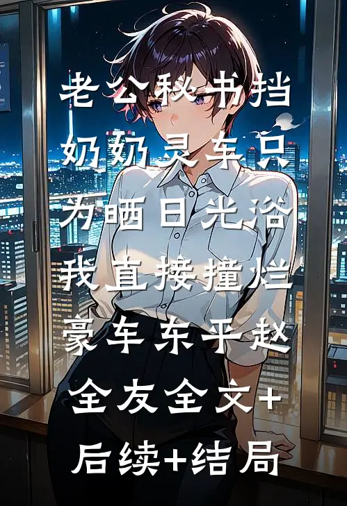 老公秘书挡奶奶灵车只为晒日光浴，我直接撞烂豪车东平赵全友全文+后续+结局