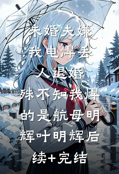 未婚夫嫌我电焊丢人退婚，殊不知我焊的是航母明辉叶明辉后续+完结