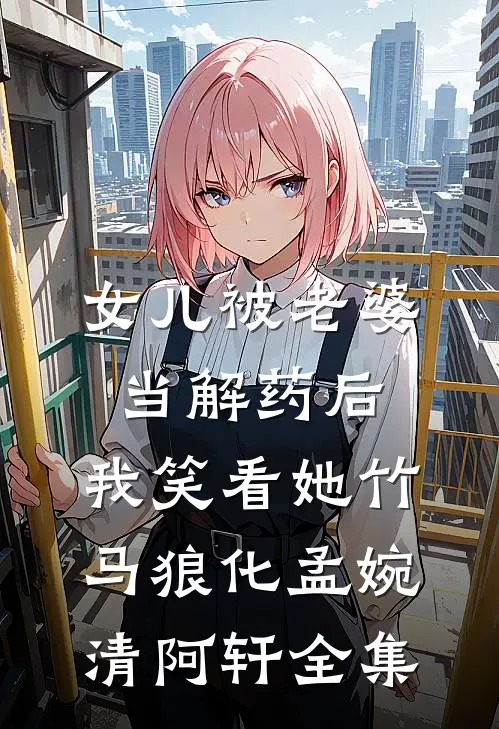 女儿被老婆当解药后，我笑看她竹马狼化孟婉清阿轩全集