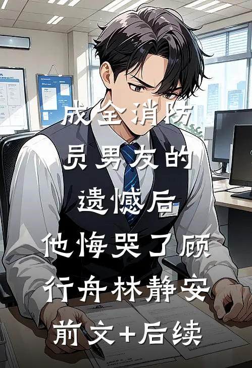 成全消防员男友的遗憾后，他悔哭了顾行舟林静安前文+后续