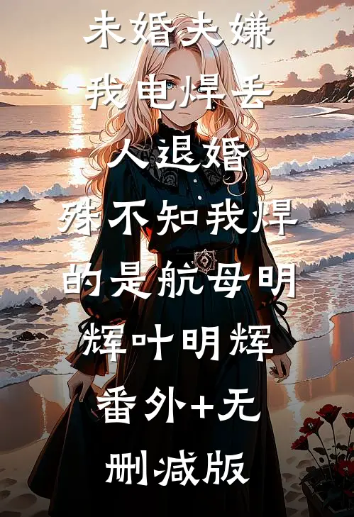未婚夫嫌我电焊丢人退婚，殊不知我焊的是航母明辉叶明辉:番外+无删减版