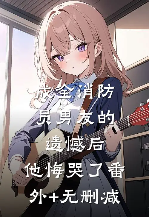 成全消防员男友的遗憾后，他悔哭了番外+无删减