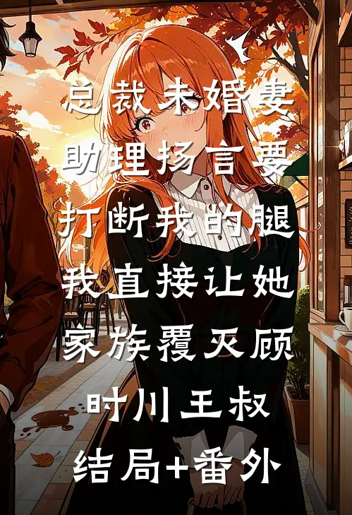 总裁未婚妻助理扬言要打断我的腿，我直接让她家族覆灭顾时川王叔:结局+番外