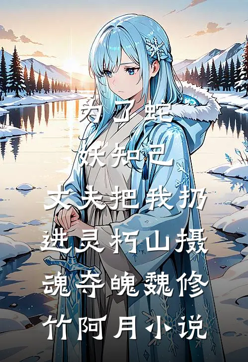 为了蛇妖知己，丈夫把我扔进灵朽山摄魂夺魄魏修竹阿月小说