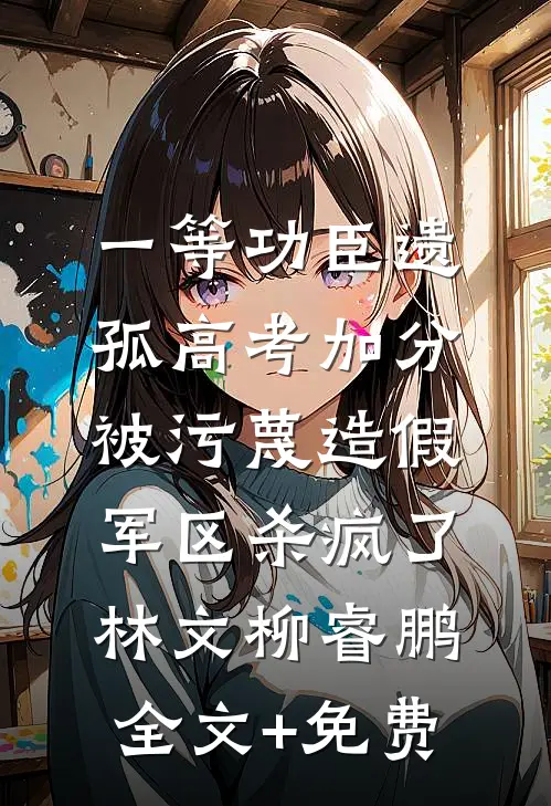 一等功臣遗孤高考加分被污蔑造假，军区杀疯了林文柳睿鹏全文+免费