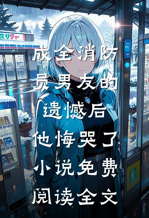 成全消防员男友的遗憾后，他悔哭了小说免费阅读全文