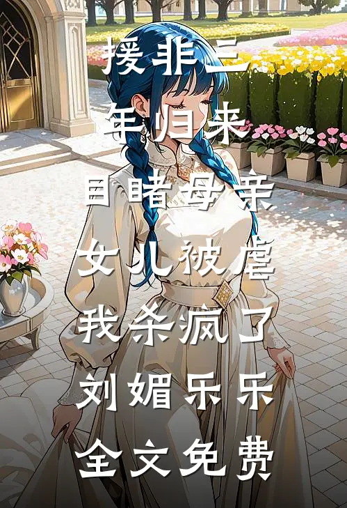 援非三年归来,目睹母亲女儿被虐，我杀疯了刘媚乐乐全文免费