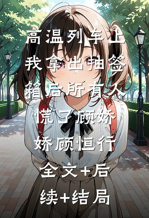 高温列车上，我拿出抽签箱后所有人慌了顾娇娇顾恒行:全文+后续+结局