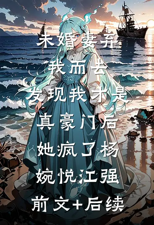 未婚妻弃我而去，发现我才是真豪门后她疯了杨婉悦江强:前文+后续