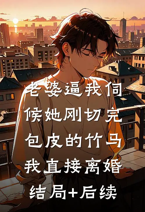 老婆逼我伺候她刚切完包皮的竹马，我直接离婚结局+后续