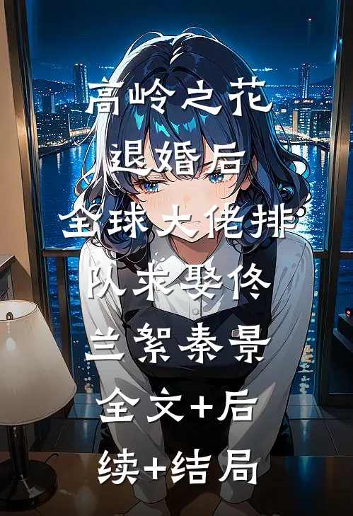 高岭之花退婚后，全球大佬排队求娶佟兰絮秦景:全文+后续+结局