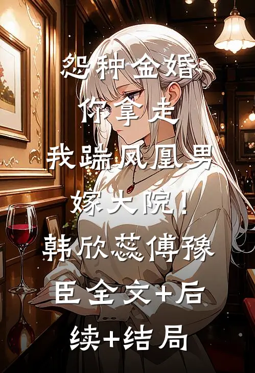 怨种金婚你拿走，我踹凤凰男嫁大院！韩欣蕊傅豫臣:全文+后续+结局