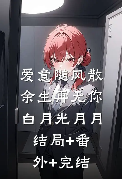 爱意随风散，余生再无你白月光月月:结局+番外+完结