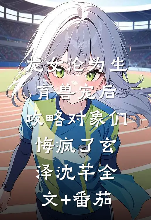 龙女沦为生育兽宠后，攻略对象们悔疯了玄泽沈芊全文+番茄