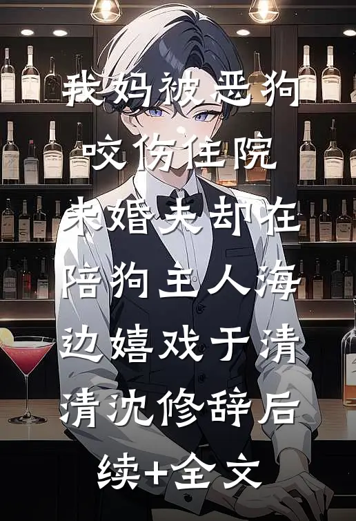 我妈被恶狗咬伤住院，未婚夫却在陪狗主人海边嬉戏于清清沈修辞后续+全文