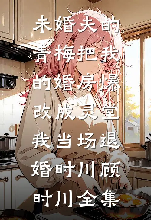 未婚夫的青梅把我的婚房爆改成灵堂，我当场退婚时川顾时川全集