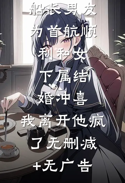 船长男友为首航顺利和女下属结婚冲喜，我离开他疯了无删减+无广告