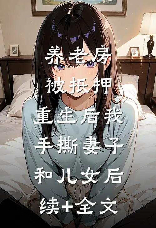 养老房被抵押，重生后我手撕妻子和儿女后续+全文