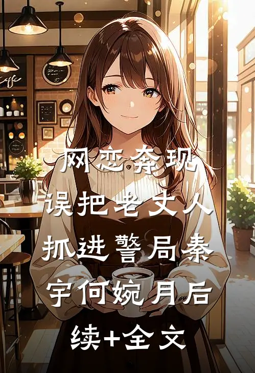 网恋奔现，误把老丈人抓进警局秦宇何婉月后续+全文