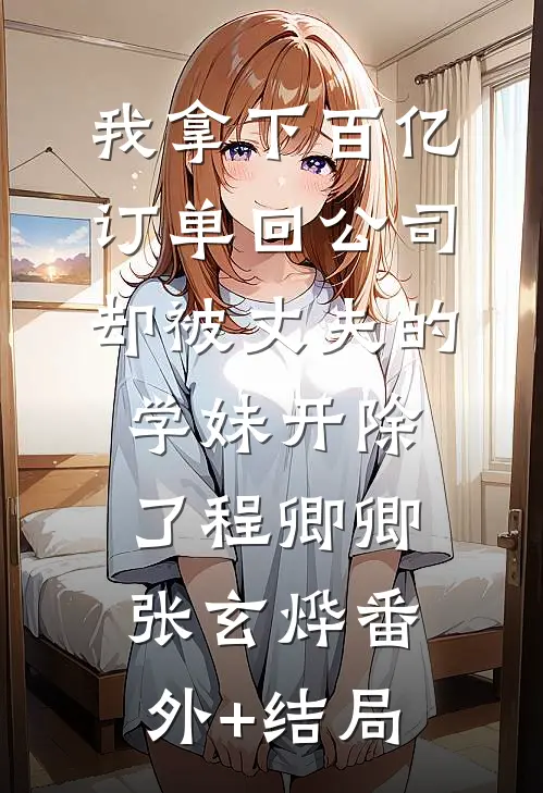 我拿下百亿订单回公司，却被丈夫的学妹开除了程卿卿张玄烨(番外)+(结局)