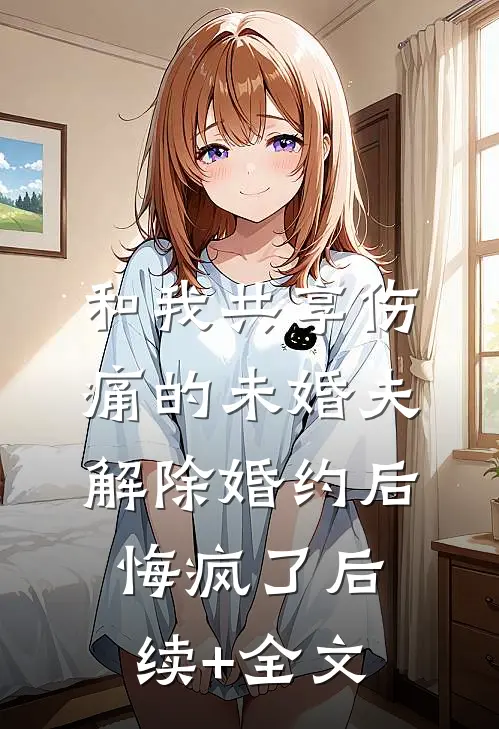 和我共享伤痛的未婚夫解除婚约后，悔疯了后续+全文