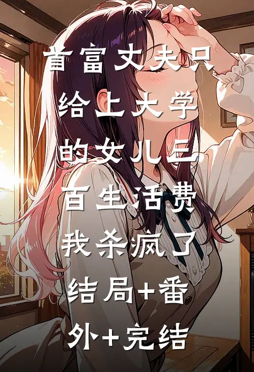 首富丈夫只给上大学的女儿三百生活费，我杀疯了:结局+番外+完结