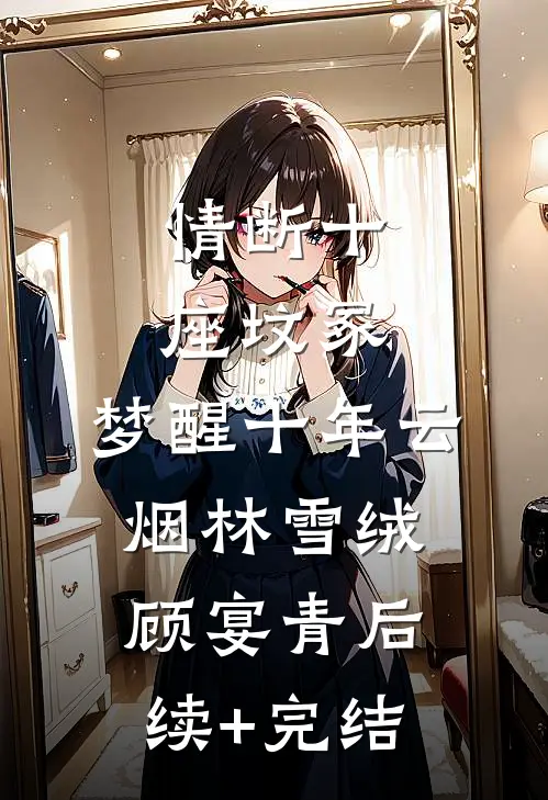 情断十座坟冢，梦醒十年云烟林雪绒顾宴青后续+完结